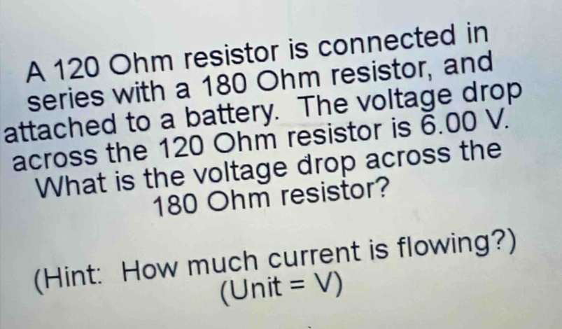 a 120 ohm resistor is connected in series with a 180 ohm resistor, and attached to a battery. the voltage drop across the 120 ohm resistor is 6.00 v. what is the voltage drop across the 180 ohm resistor? (hint: how much current is flowing?) (unit = v)