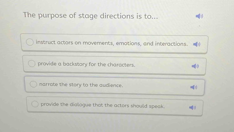 the purpose of stage directions is to...\ninstruct actors on movements, emotions, and interactions.\nprovide a backstory for the characters.\nnarrate the story to the audience.\nprovide the dialogue that the actors should speak.
