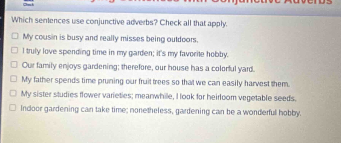 which sentences use conjunctive adverbs? check all that apply.\nmy cousin is busy and really misses being outdoors.\ni truly love spending time in my garden; its my favorite hobby.\nour family enjoys gardening; therefore, our house has a colorful yard.\nmy father spends time pruning our fruit trees so that we can easily harvest them.\nmy sister studies flower varieties; meanwhile, i look for heirloom vegetable seeds.\nindoor gardening can take time; nonetheless, gardening can be a wonderful hobby.