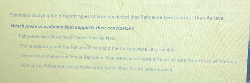 scientists studying the different types of lava concluded that pahoehoe lava is hotter than aa lava. which piece of evidence best supports their conclusion? pahoehoe lava flows much faster than aa lava. the temperatures of the pahoehoe lava and the aa lava were very similar. temperature measurements of pahoehoe lava were much more difficult to take than those of aa lava. 90% of the pahoehoe lava samples were hotter than the aa lava samples.