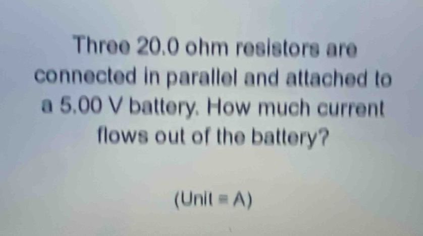 three 20.0 ohm resistors are connected in parallel and attached to a 5.00 v battery. how much current flows out of the battery? (unit = a)