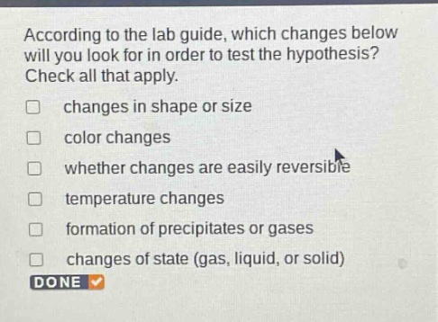 according to the lab guide, which changes below will you look for in order to test the hypothesis? check all that apply. changes in shape or size color changes whether changes are easily reversible temperature changes formation of precipitates or gases changes of state (gas, liquid, or solid) done
