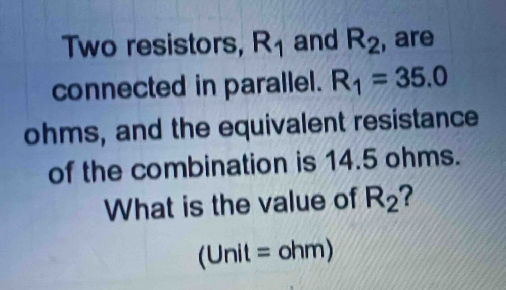 two resistors, r1 and r2, are connected in parallel. r1 = 35.0 ohms, and the equivalent resistance of the combination is 14.5 ohms. what is the value of r2? (unit = ohm)