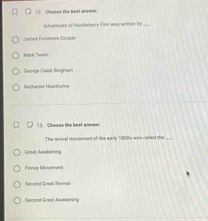 12. choose the best answer.\nadventures of huckleberry finn was written by \n- james fenimore cooper\n- mark twain\n- george caleb bingham\n- nathaniel hawthorne\n\n13. choose the best answer.\nthe revival movement of the early 1800s was called the \n- great awakening\n- finney movement\n- second great revival\n- second great awakening