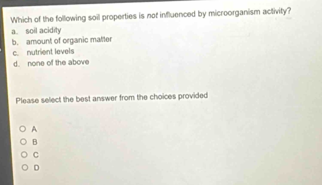 which of the following soil properties is not influenced by microorganism activity?\na. soil acidity\nb. amount of organic matter\nc. nutrient levels\nd. none of the above\nplease select the best answer from the choices provided\no a\no b\no c\no d