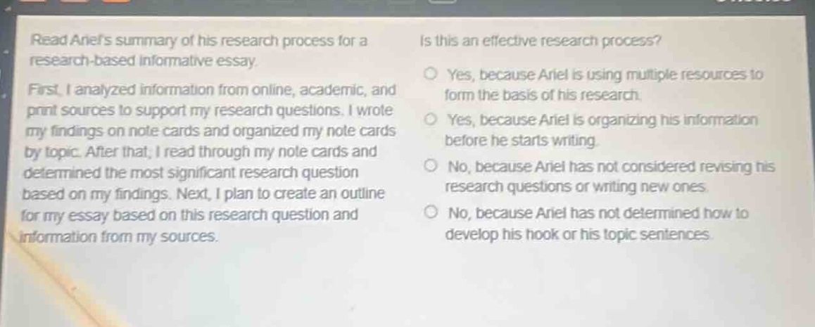 read ariels summary of his research process for a research - based informative essay. first, i analyzed information from online, academic, and print sources to support my research questions. i wrote my findings on note cards and organized my note cards by topic. after that, i read through my note cards and determined the most significant research question based on my findings. next, i plan to create an outline for my essay based on this research question and information from my sources. is this an effective research process? yes, because ariel is using multiple resources to form the basis of his research. yes, because ariel is organizing his information before he starts writing. no, because ariel has not considered revising his research questions or writing new ones. no, because ariel has not determined how to develop his hook or his topic sentences.
