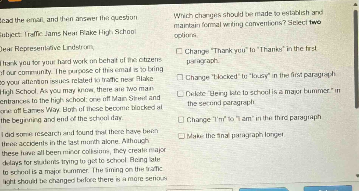read the email, and then answer the question. subject: traffic jams near blake high school dear representative lindstrom, thank you for your hard work on behalf of the citizens of our community. the purpose of this email is to bring to your attention issues related to traffic near blake high school. as you may know, there are two main entrances to the high school: one off main street and one off eames way. both of these become blocked at the beginning and end of the school day. i did some research and found that there have been three accidents in the last month alone. although these have all been minor collisions, they create major delays for students trying to get to school. being late to school is a major bummer. the timing on the traffic light should be changed before there is a more serious which changes should be made to establish and maintain formal writing conventions? select two options. change “thank you” to “thanks” in the first paragraph. change “blocked” to “lousy” in the first paragraph. delete “being late to school is a major bummer.” in the second paragraph. change “i’m” to “i am” in the third paragraph. make the final paragraph longer.