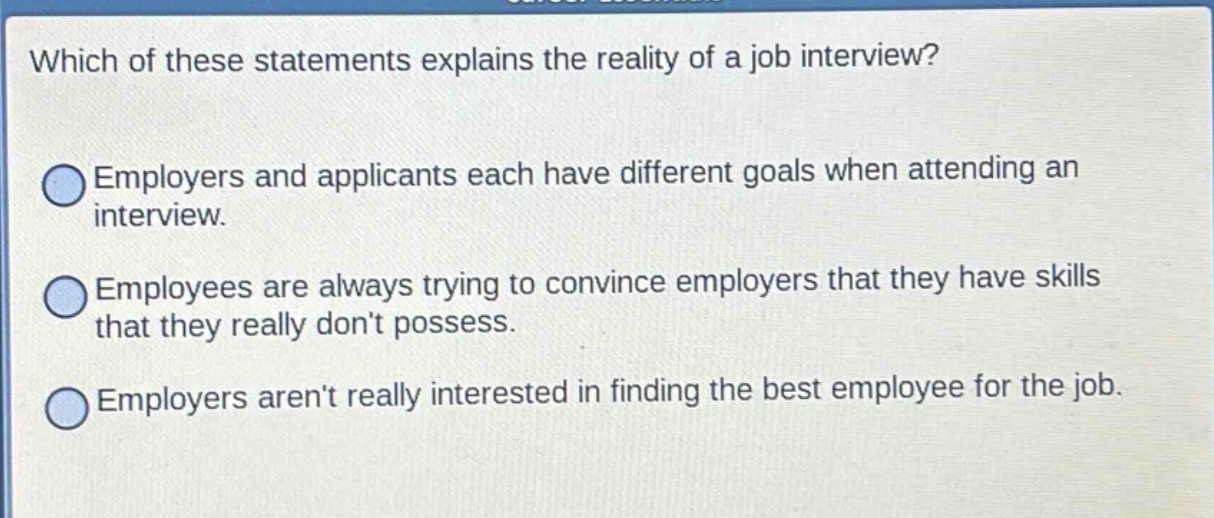 which of these statements explains the reality of a job interview? employers and applicants each have different goals when attending an interview. employees are always trying to convince employers that they have skills that they really dont possess. employers arent really interested in finding the best employee for the job.