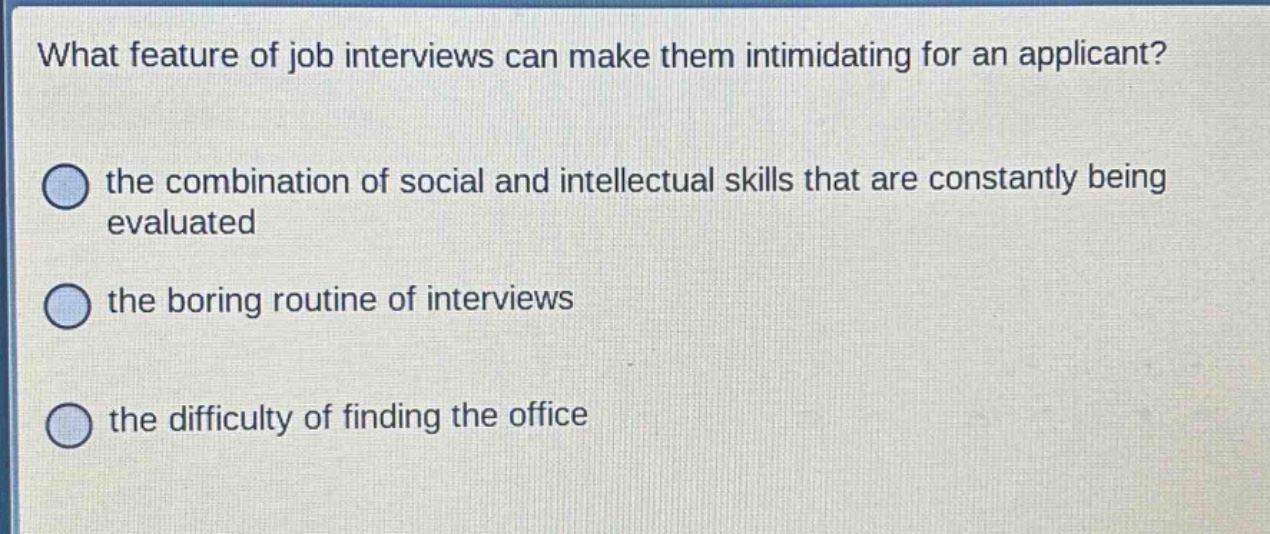 what feature of job interviews can make them intimidating for an applicant?\nthe combination of social and intellectual skills that are constantly being evaluated\nthe boring routine of interviews\nthe difficulty of finding the office