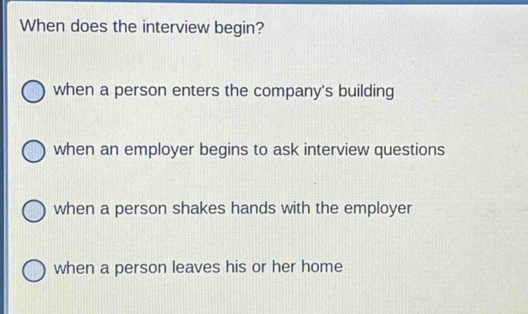 when does the interview begin?\nwhen a person enters the company’s building\nwhen an employer begins to ask interview questions\nwhen a person shakes hands with the employer\nwhen a person leaves his or her home