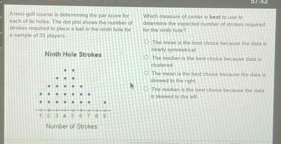 a mini - golf course is determining the par score for each of its holes. the dot plot shows the number of strokes required to place a ball in the ninth hole for a sample of 31 players. which measure of center is best to use to determine the expected number of strokes required for the ninth hole? ninth hole strokes 1 2 3 4 5 6 7 8 9 number of strokes the mean is the best choice because the data is nearly symmetrical. the median is the best choice because data is clustered. the mean is the best choice because the data is skewed to the right. the median is the best choice because the data is skewed to the left.