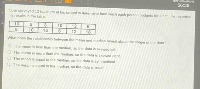 colin surveyed 12 teachers at his school to determine how much each person budgets for lunch. he recorded his results in the table.\n10 5 8 10 12 6\n8 10 15 6 12 18\nwhat does the relationship between the mean and median reveal about the shape of the data?\nthe mean is less than the median, so the data is skewed left.\nthe mean is more than the median, so the data is skewed right.\nthe mean is equal to the median, so the data is symmetrical.\nthe mean is equal to the median, so the data is linear.