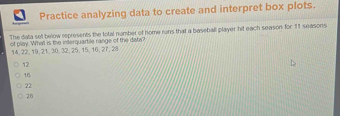 practice analyzing data to create and interpret box plots. the data set below represents the total number of home runs that a baseball player hit each season for 11 seasons of play. what is the interquartile range of the data? 14, 22, 19, 21, 30, 32, 25, 15, 16, 27, 28\n12\n16\n22\n28