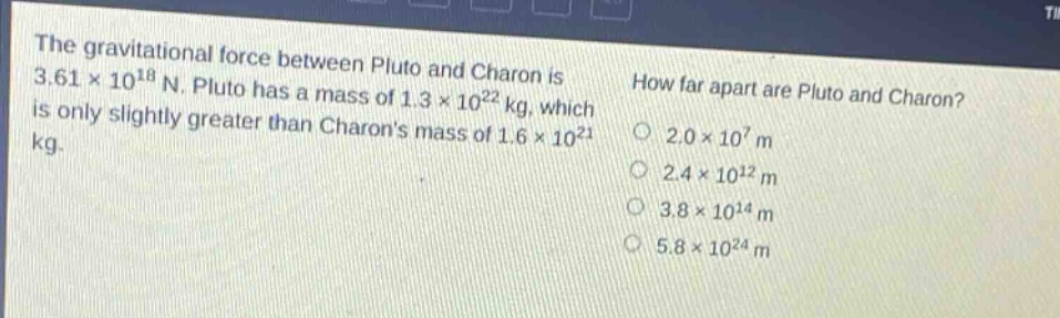 the gravitational force between pluto and charon is 3.61×10^18 n. pluto has a mass of 1.3×10^22 kg, which is only slightly greater than charons mass of 1.6×10^21 kg. how far apart are pluto and charon? 2.0×10^7 m 2.4×10^12 m 3.8×10^14 m 5.8×10^24 m