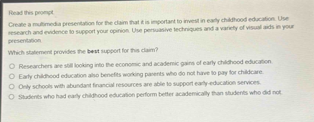 read this prompt. create a multimedia presentation for the claim that it is important to invest in early childhood education. use research and evidence to support your opinion. use persuasive techniques and a variety of visual aids in your presentation. which statement provides the best support for this claim? o researchers are still looking into the economic and academic gains of early childhood education. o early childhood education also benefits working parents who do not have to pay for childcare. o only schools with abundant financial resources are able to support early - education services. o students who had early childhood education perform better academically than students who did not.