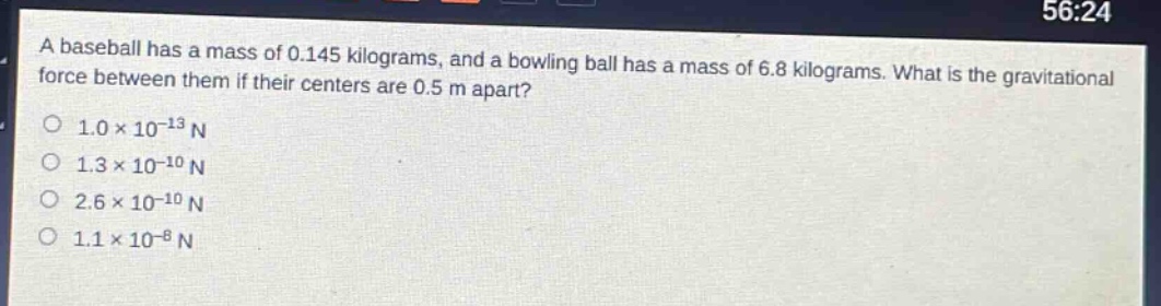 a baseball has a mass of 0.145 kilograms, and a bowling ball has a mass of 6.8 kilograms. what is the gravitational force between them if their centers are 0.5 m apart?\n1.0×10⁻¹³ n\n1.3×10⁻¹⁰ n\n2.6×10⁻¹⁰ n\n1.1×10⁻⁸ n