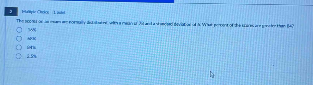 2 multiple choice 1 point the scores on an exam are normally distributed, with a mean of 78 and a standard deviation of 6. what percent of the scores are greater than 84? 16% 68% 84% 2.5%