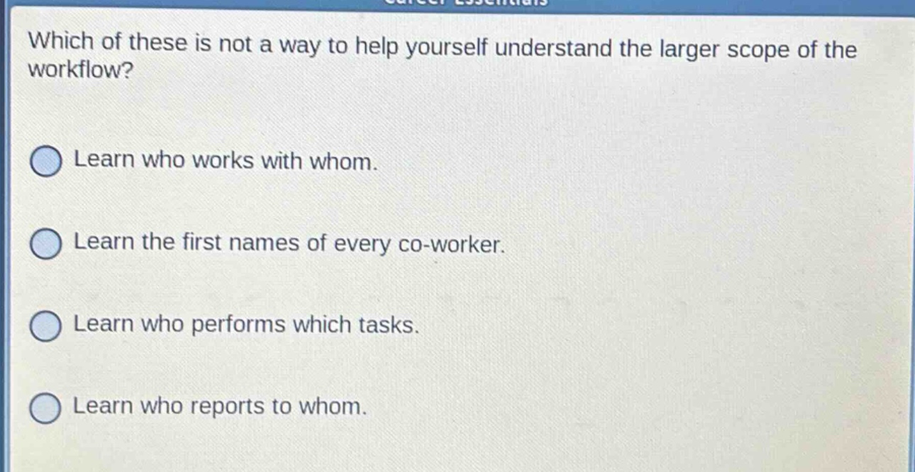 which of these is not a way to help yourself understand the larger scope of the workflow?\nlearn who works with whom.\nlearn the first names of every co - worker.\nlearn who performs which tasks.\nlearn who reports to whom.