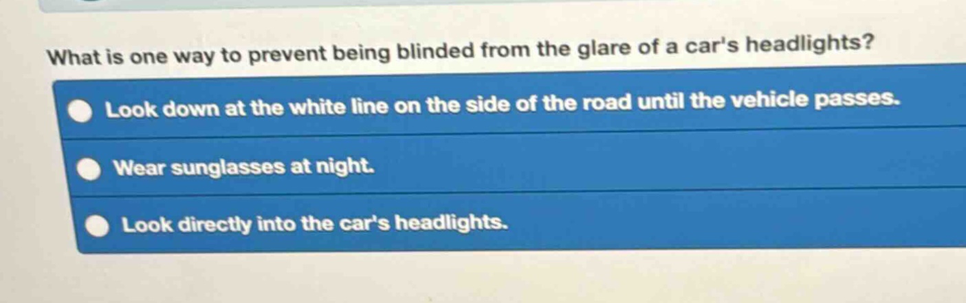 what is one way to prevent being blinded from the glare of a cars headlights?\nlook down at the white line on the side of the road until the vehicle passes.\nwear sunglasses at night.\nlook directly into the cars headlights.