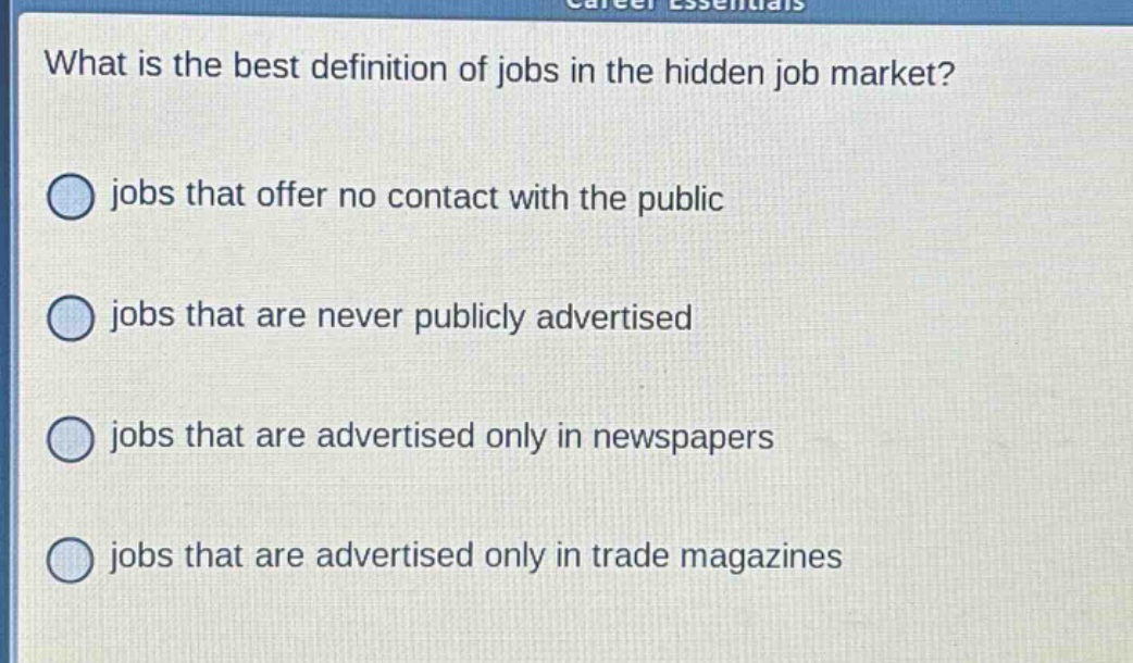 what is the best definition of jobs in the hidden job market?\njobs that offer no contact with the public\njobs that are never publicly advertised\njobs that are advertised only in newspapers\njobs that are advertised only in trade magazines
