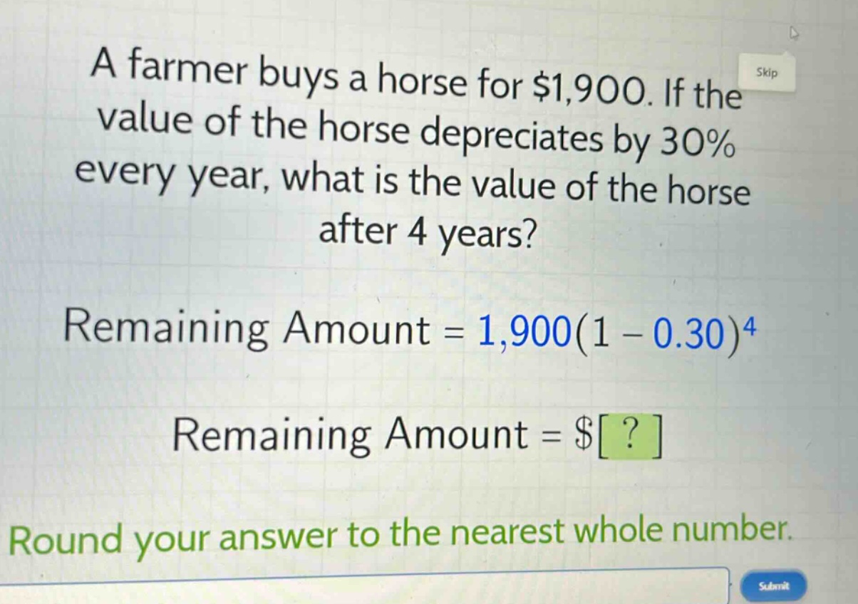 a farmer buys a horse for $1,900. if the value of the horse depreciates by 30% every year, what is the value of the horse after 4 years? remaining amount = 1,900(1 - 0.30)^4 remaining amount = $? round your answer to the nearest whole number.