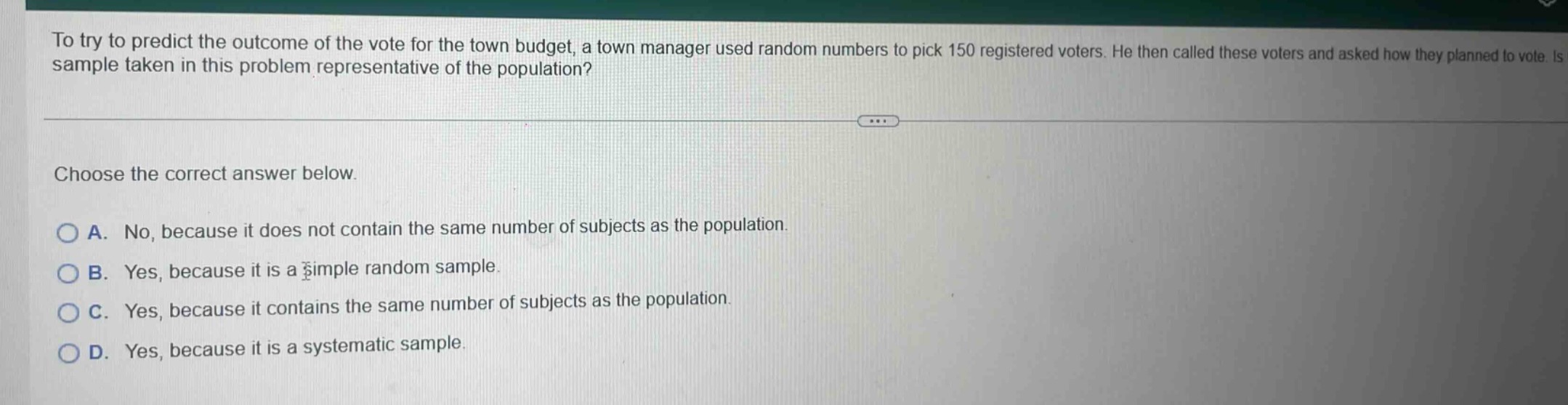 to try to predict the outcome of the vote for the town budget, a town manager used random numbers to pick 150 registered voters. he then called these voters and asked how they planned to vote. is the sample taken in this problem representative of the population? choose the correct answer below. a. no, because it does not contain the same number of subjects as the population. b. yes, because it is a simple random sample. c. yes, because it contains the same number of subjects as the population. d. yes, because it is a systematic sample.