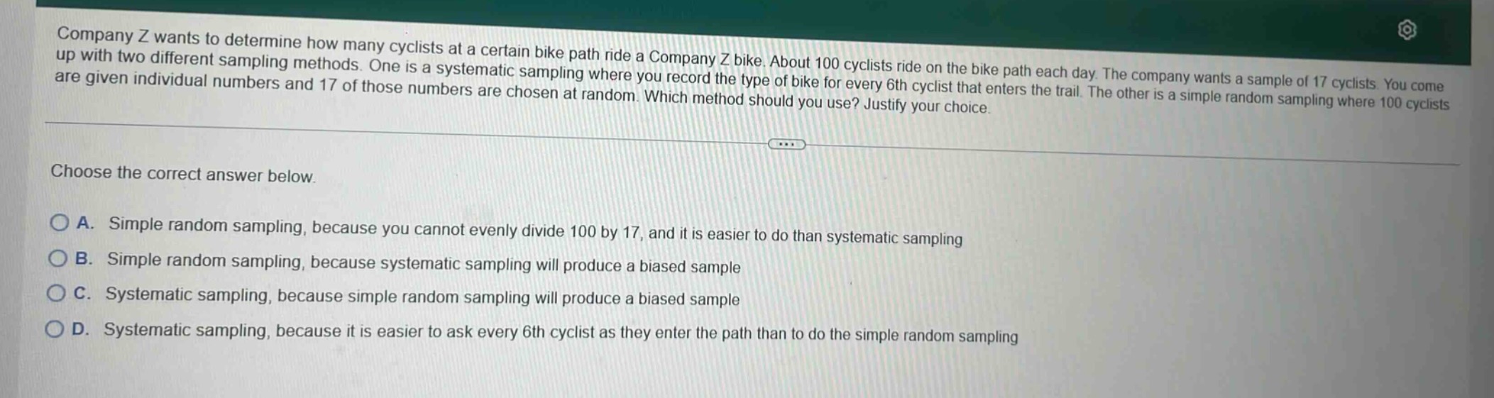 company z wants to determine how many cyclists at a certain bike path ride a company z bike. about 100 cyclists ride on the bike path each day. the company wants a sample of 17 cyclists. you come up with two different sampling methods. one is a systematic sampling where you record the type of bike for every 6th cyclist that enters the trail. the other is a simple random sampling where 100 cyclists are given individual numbers and 17 of those numbers are chosen at random. which method should you use? justify your choice. choose the correct answer below. a. simple random sampling, because you cannot evenly divide 100 by 17, and it is easier to do than systematic sampling b. simple random sampling, because systematic sampling will produce a biased sample c. systematic sampling, because simple random sampling will produce a biased sample d. systematic sampling, because it is easier to ask every 6th cyclist as they enter the path than to do the simple random sampling