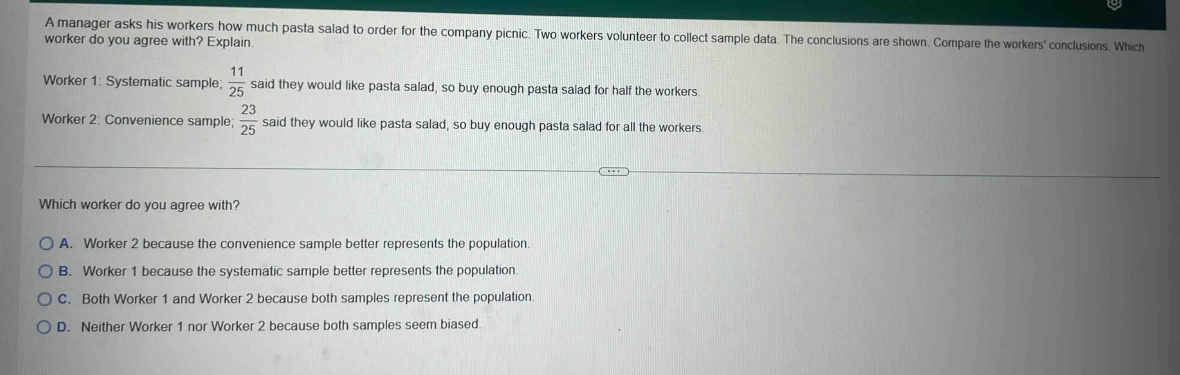a manager asks his workers how much pasta salad to order for the company picnic. two workers volunteer to collect sample data. the conclusions are shown. compare the workers conclusions. which worker do you agree with? explain.\nworker 1: systematic sample; $\frac{11}{25}$ said they would like pasta salad, so buy enough pasta salad for half the workers.\nworker 2: convenience sample; $\frac{23}{25}$ said they would like pasta salad, so buy enough pasta salad for all the workers.\nwhich worker do you agree with?\na. worker 2 because the convenience sample better represents the population.\nb. worker 1 because the systematic sample better represents the population.\nc. both worker 1 and worker 2 because both samples represent the population.\nd. neither worker 1 nor worker 2 because both samples seem biased.