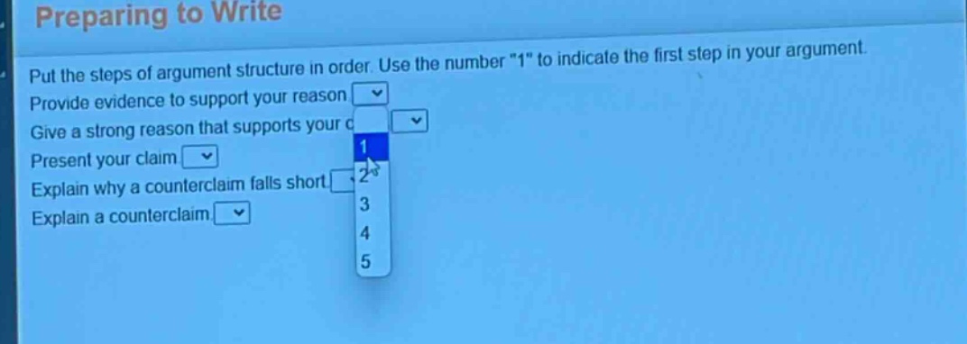 preparing to write\nput the steps of argument structure in order. use the number \1\ to indicate the first step in your argument.\nprovide evidence to support your reason\ngive a strong reason that supports your claim\npresent your claim\nexplain why a counter - claim falls short\nexplain a counter - claim
