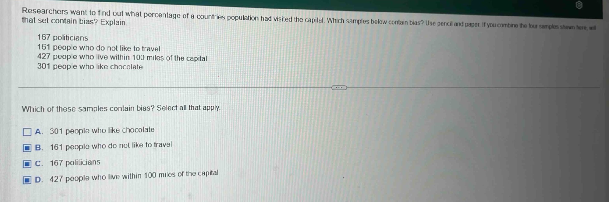 researchers want to find out what percentage of a countries population had visited the capital. which samples below contain bias? explain.\n167 politicians\n161 people who do not like to travel\n427 people who live within 100 miles of the capital\n301 people who like chocolate\n\nwhich of these samples contain bias? select all that apply.\n□ a. 301 people who like chocolate\n□ b. 161 people who do not like to travel\n□ c. 167 politicians\n□ d. 427 people who live within 100 miles of the capital