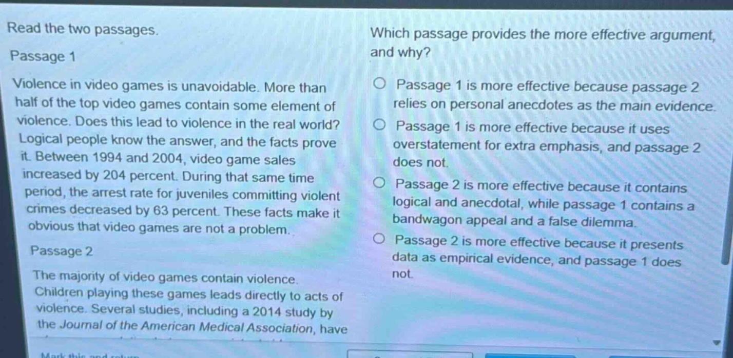 read the two passages. passage 1 violence in video games is unavoidable. more than half of the top video games contain some element of violence. does this lead to violence in the real world? logical people know the answer, and the facts prove it. between 1994 and 2004, video game sales increased by 204 percent. during that same time period, the arrest rate for juveniles committing violent crimes decreased by 63 percent. these facts make it obvious that video games are not a problem. passage 2 the majority of video games contain violence. children playing these games leads directly to acts of violence. several studies, including a 2014 study by the journal of the american medical association, have which passage provides the more effective argument, and why? passage 1 is more effective because passage 2 relies on personal anecdotes as the main evidence. passage 1 is more effective because it uses overstatement for extra emphasis, and passage 2 does not. passage 2 is more effective because it contains logical and anecdotal, while passage 1 contains a bandwagon appeal and a false dilemma. passage 2 is more effective because it presents data as empirical evidence, and passage 1 does not.