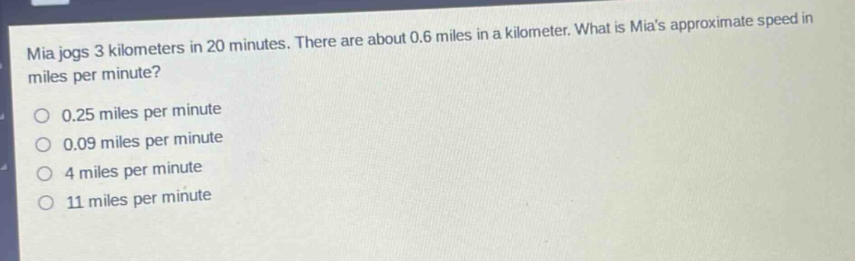 mia jogs 3 kilometers in 20 minutes. there are about 0.6 miles in a kilometer. what is mias approximate speed in miles per minute?\no 0.25 miles per minute\no 0.09 miles per minute\no 4 miles per minute\no 11 miles per minute
