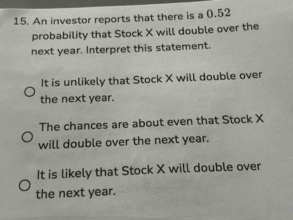 15. an investor reports that there is a 0.52 probability that stock x will double over the next year. interpret this statement.\nit is unlikely that stock x will double over the next year.\nthe chances are about even that stock x will double over the next year.\nit is likely that stock x will double over the next year.