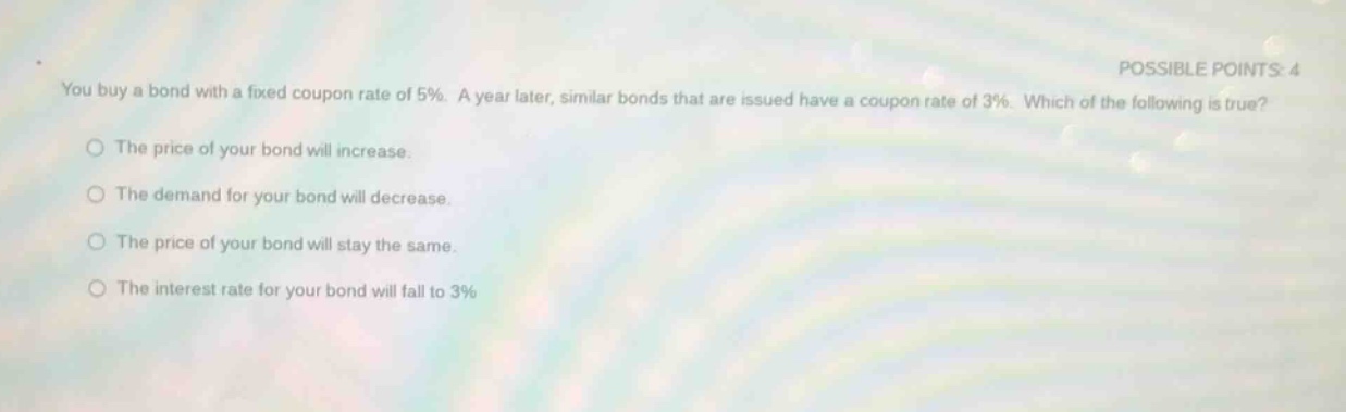 you buy a bond with a fixed coupon rate of 5%. a year later, similar bonds that are issued have a coupon rate of 3%. which of the following is true?\nthe price of your bond will increase.\nthe demand for your bond will decrease.\nthe price of your bond will stay the same.\nthe interest rate for your bond will fall to 3%