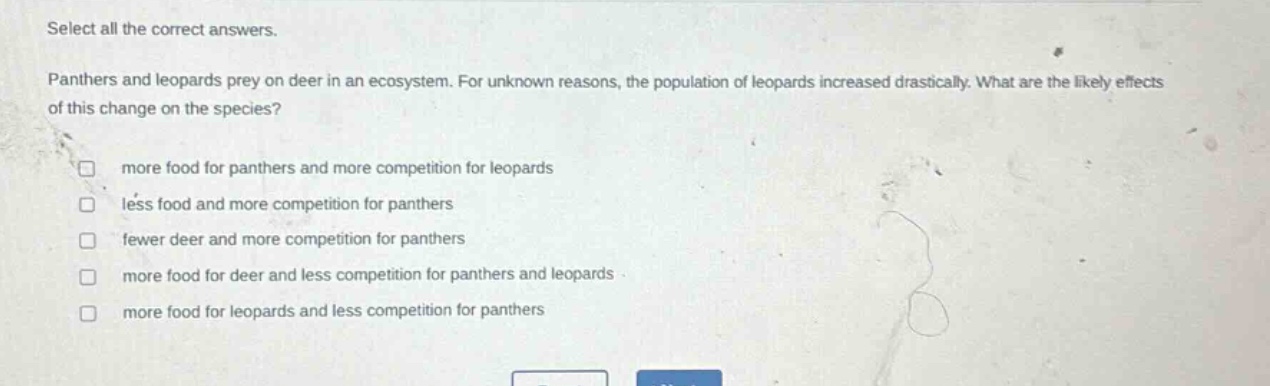 select all the correct answers. panthers and leopards prey on deer in an ecosystem. for unknown reasons, the population of leopards increased drastically. what are the likely effects of this change on the species? more food for panthers and more competition for leopards less food and more competition for panthers fewer deer and more competition for panthers more food for deer and less competition for panthers and leopards more food for leopards and less competition for panthers