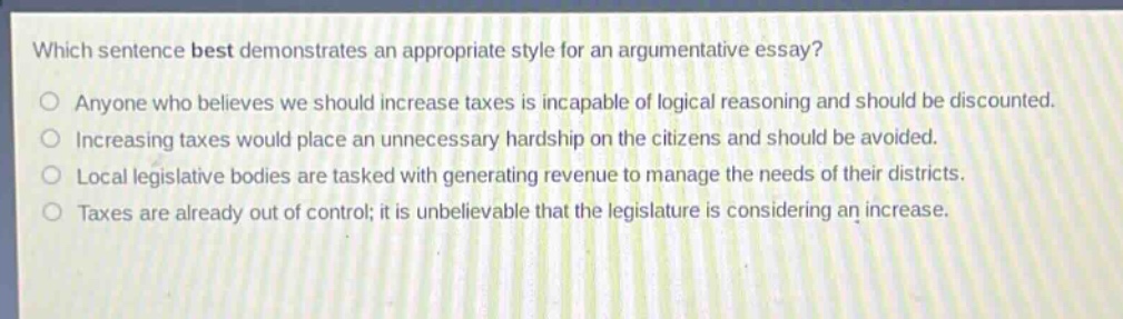 which sentence best demonstrates an appropriate style for an argumentative essay?\n○ anyone who believes we should increase taxes is incapable of logical reasoning and should be discounted.\n○ increasing taxes would place an unnecessary hardship on the citizens and should be avoided.\n○ local legislative bodies are tasked with generating revenue to manage the needs of their districts.\n○ taxes are already out of control; it is unbelievable that the legislature is considering an increase.