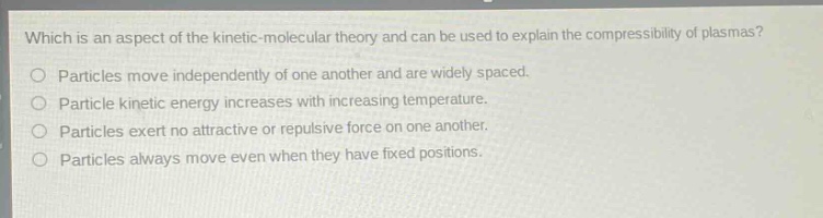 which is an aspect of the kinetic - molecular theory and can be used to explain the compressibility of plasmas?\no particles move independently of one another and are widely spaced.\no particle kinetic energy increases with increasing temperature.\no particles exert no attractive or repulsive force on one another.\no particles always move even when they have fixed positions.