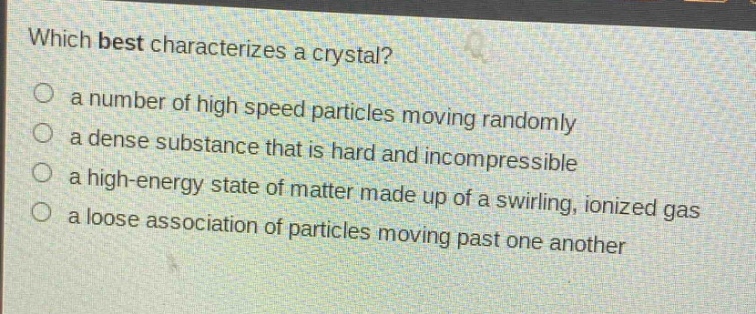 which best characterizes a crystal?\n○ a number of high speed particles moving randomly\n○ a dense substance that is hard and incompressible\n○ a high - energy state of matter made up of a swirling, ionized gas\n○ a loose association of particles moving past one another