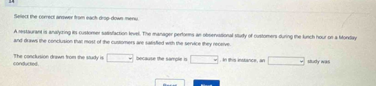 select the correct answer from each drop - down menu. a restaurant is analyzing its customer satisfaction level. the manager performs an observational study of customers during the lunch hour on a monday and draws the conclusion that most of the customers are satisfied with the service they receive. the conclusion drawn from the study is blank because the sample is blank. in this instance, an blank study was conducted.