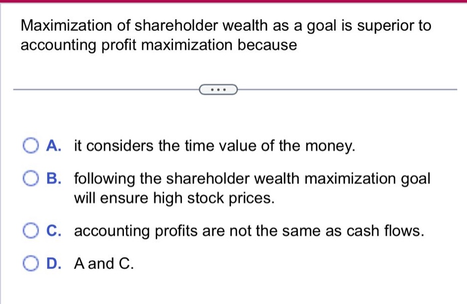 maximization of shareholder wealth as a goal is superior to accounting profit maximization because\n\na. it considers the time value of the money.\nb. following the shareholder wealth maximization goal will ensure high stock prices.\nc. accounting profits are not the same as cash flows.\nd. a and c.