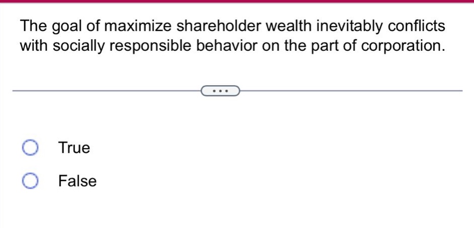 the goal of maximize shareholder wealth inevitably conflicts with socially responsible behavior on the part of corporation.\ntrue\nfalse
