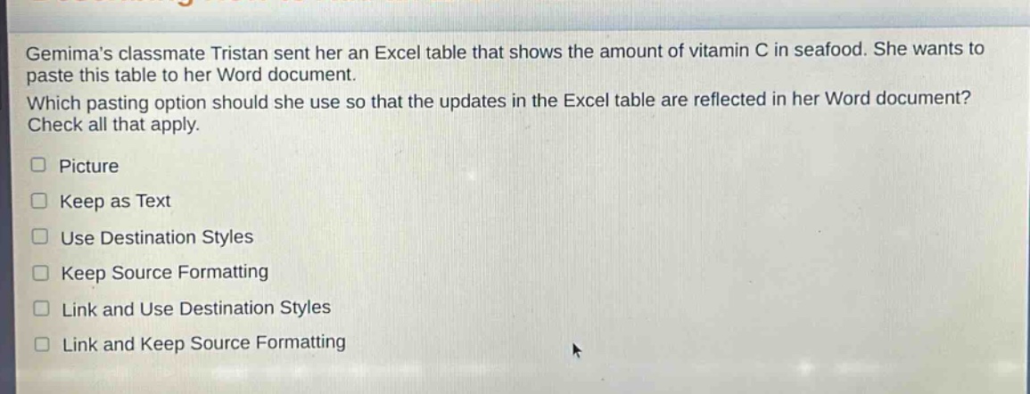 gemimas classmate tristan sent her an excel table that shows the amount of vitamin c in seafood. she wants to paste this table to her word document. which pasting option should she use so that the updates in the excel table are reflected in her word document? check all that apply. picture keep as text use destination styles keep source formatting link and use destination styles link and keep source formatting