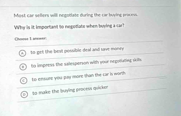 most car sellers will negotiate during the car buying process. why is it important to negotiate when buying a car? choose 1 answer: a to get the best possible deal and save money b to impress the salesperson with your negotiating skills c to ensure you pay more than the car is worth d to make the buying process quicker