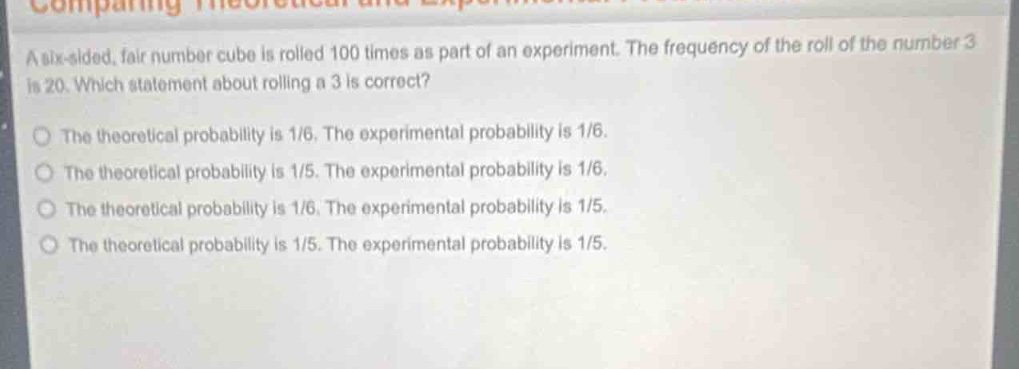 a six - sided, fair number cube is rolled 100 times as part of an experiment. the frequency of the roll of the number 3 is 20. which statement about rolling a 3 is correct? the theoretical probability is 1/6. the experimental probability is 1/6. the theoretical probability is 1/5. the experimental probability is 1/6. the theoretical probability is 1/6. the experimental probability is 1/5. the theoretical probability is 1/5. the experimental probability is 1/5.