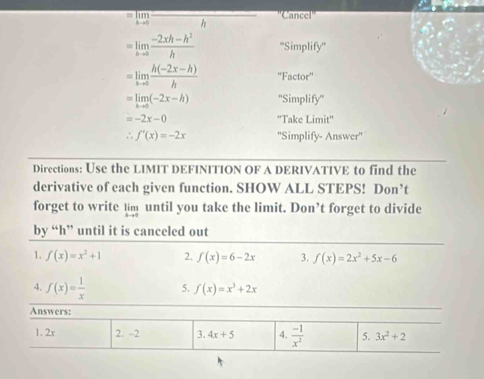directions: use the limit definition of a derivative to find the derivative of each given function. show all steps! don’t forget to write $lim_{h \to 0}$ until you take the limit. don’t forget to divide by “h” until it is canceled out\n1. $f(x)=x^{2}+1$ 2. $f(x)=6 - 2x$ 3. $f(x)=2x^{2}+5x - 6$\n4. $f(x)=\frac{1}{x}$ 5. $f(x)=x^{3}+2x$\nanswers:\n1. $2x$ 2. $-2$ 3. $4x + 5$ 4. $-\frac{1}{x^{2}}$ 5. $3x^{2}+2$