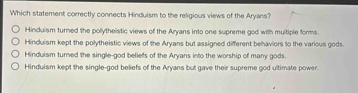 which statement correctly connects hinduism to the religious views of the aryans?\nhinduism turned the polytheistic views of the aryans into one supreme god with multiple forms.\nhinduism kept the polytheistic views of the aryans but assigned different behaviors to the various gods.\nhinduism turned the single - god beliefs of the aryans into the worship of many gods.\nhinduism kept the single - god beliefs of the aryans but gave their supreme god ultimate power.