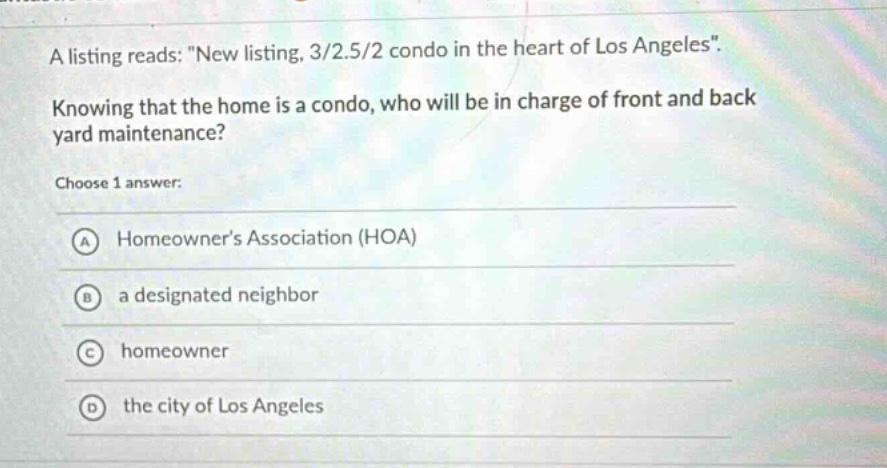 a listing reads: \new listing, 3/2.5/2 condo in the heart of los angeles\. knowing that the home is a condo, who will be in charge of front and back yard maintenance? choose 1 answer: a homeowners association (hoa) b a designated neighbor c homeowner d the city of los angeles