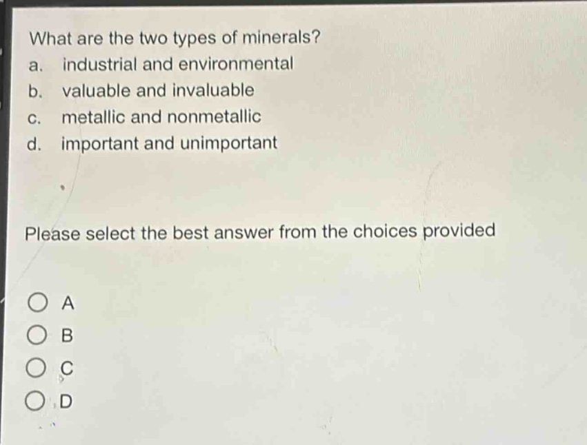 what are the two types of minerals?\na. industrial and environmental\nb. valuable and invaluable\nc. metallic and nonmetallic\nd. important and unimportant\nplease select the best answer from the choices provided\na\nb\nc\nd