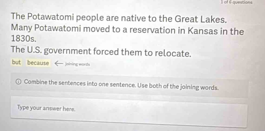 the potawatomi people are native to the great lakes. many potawatomi moved to a reservation in kansas in the 1830s. the u.s. government forced them to relocate. but because ← joining words\n① combine the sentences into one sentence. use both of the joining words.\ntype your answer here.
