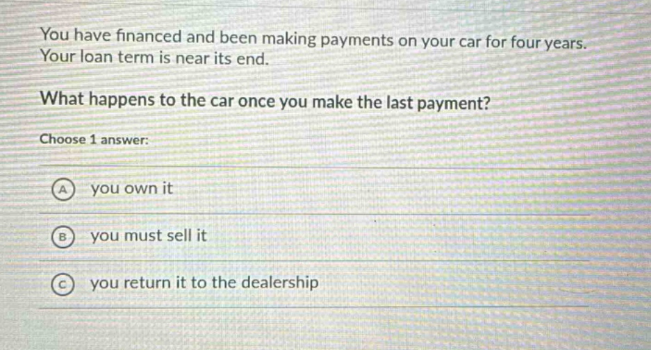 you have financed and been making payments on your car for four years. your loan term is near its end. what happens to the car once you make the last payment? choose 1 answer: a you own it b you must sell it c you return it to the dealership